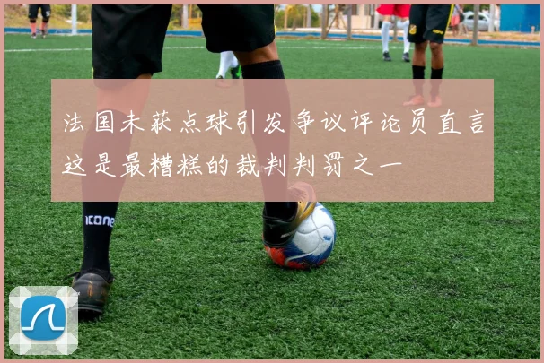 法国未获点球引发争议评论员直言这是最糟糕的裁判判罚之一