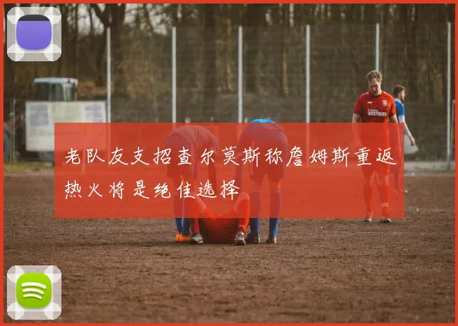老队友支招查尔莫斯称詹姆斯重返热火将是绝佳选择