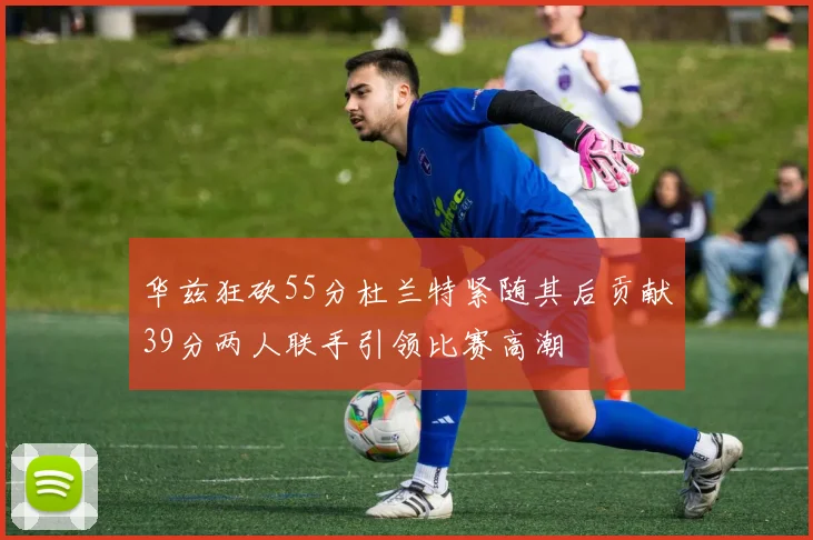 华兹狂砍55分杜兰特紧随其后贡献39分两人联手引领比赛高潮