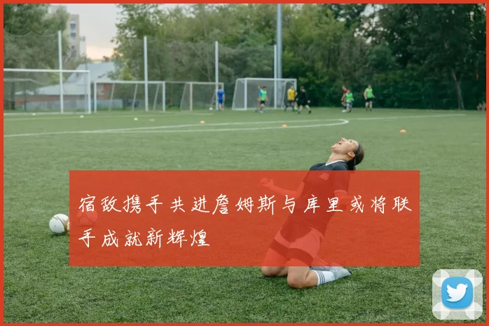 宿敌携手共进詹姆斯与库里或将联手成就新辉煌