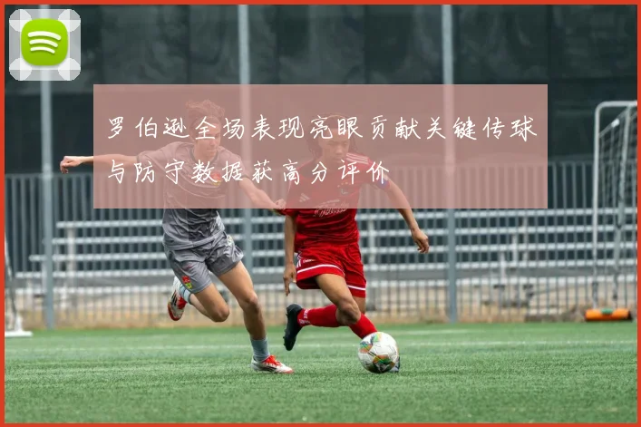 罗伯逊全场表现亮眼贡献关键传球与防守数据获高分评价
