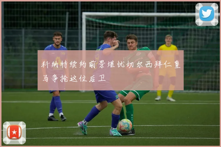 科纳特续约前景堪忧切尔西拜仁皇马争抢这位后卫