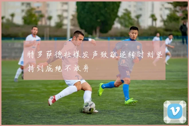 特罗萨德社媒发声致敬逆转时刻坚持到底绝不放弃