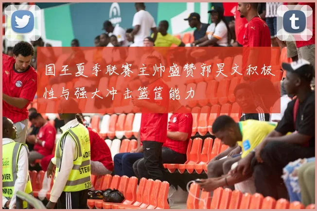 国王夏季联赛主帅盛赞郭昊文积极性与强大冲击篮筐能力