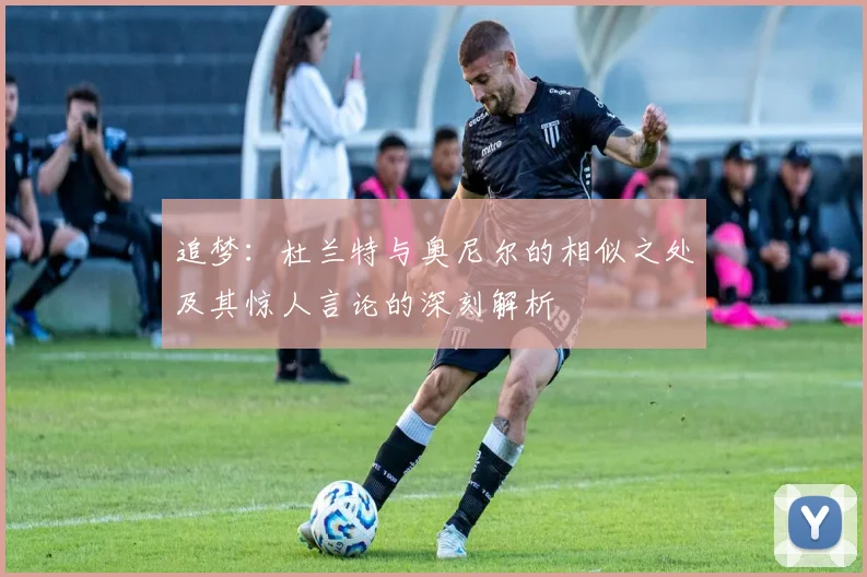 追梦：杜兰特与奥尼尔的相似之处及其惊人言论的深刻解析
