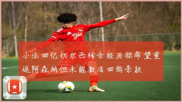 小法回忆切尔西转会经历称希望重返阿森纳但未能激活回购条款