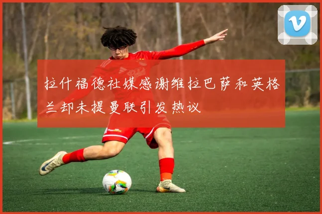 拉什福德社媒感谢维拉巴萨和英格兰却未提曼联引发热议