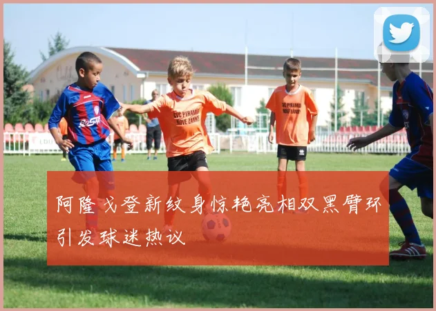 阿隆戈登新纹身惊艳亮相双黑臂环引发球迷热议