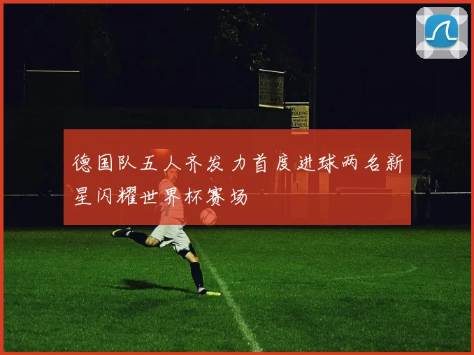 德国队五人齐发力首度进球两名新星闪耀世界杯赛场