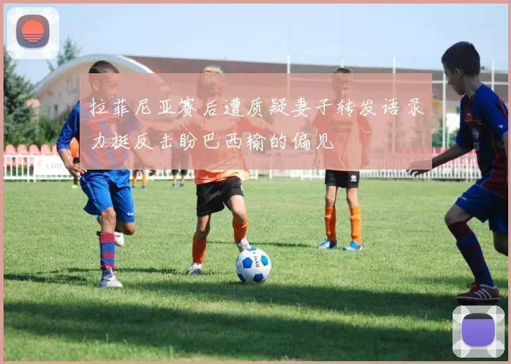 拉菲尼亚赛后遭质疑妻子转发语录力挺反击盼巴西输的偏见