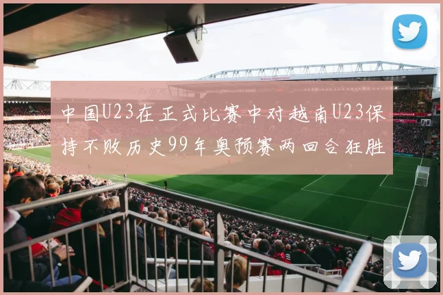 中国U23在正式比赛中对越南U23保持不败历史99年奥预赛两回合狂胜7-0