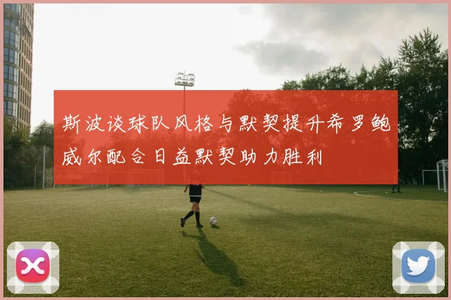 斯波谈球队风格与默契提升希罗鲍威尔配合日益默契助力胜利