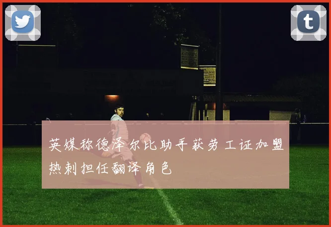 英媒称德泽尔比助手获劳工证加盟热刺担任翻译角色
