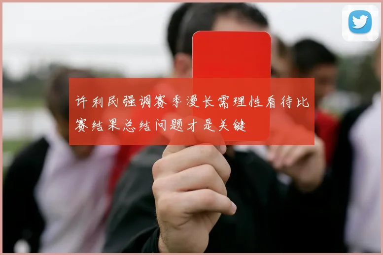 许利民强调赛季漫长需理性看待比赛结果总结问题才是关键