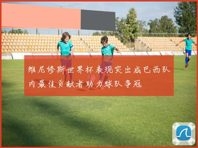 维尼修斯世界杯表现突出成巴西队内最佳贡献者助力球队争冠