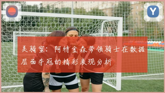 美骑蜜：阿特金森带领骑士在数据层面夺冠的精彩表现分析