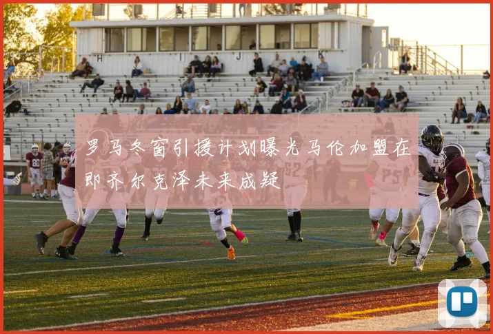 罗马冬窗引援计划曝光马伦加盟在即齐尔克泽未来成疑