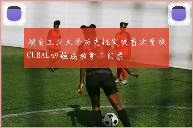 湖南工业大学历史性突破首次晋级CUBAL四强成功拿下门票
