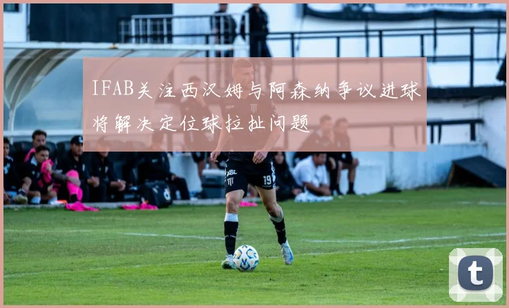 IFAB关注西汉姆与阿森纳争议进球将解决定位球拉扯问题