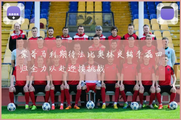 蒙哥马利期待法比奥林良铭李磊回归全力以赴迎接挑战