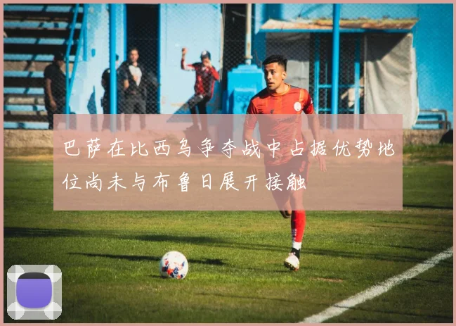 巴萨在比西乌争夺战中占据优势地位尚未与布鲁日展开接触