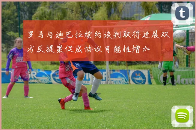 罗马与迪巴拉续约谈判取得进展双方反提案促成协议可能性增加
