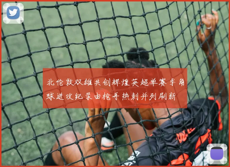 北伦敦双雄共创辉煌英超单赛季角球进攻纪录由枪手热刺并列刷新