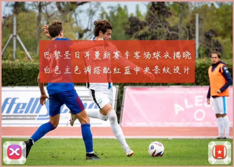 巴黎圣日耳曼新赛季客场球衣揭晓白色主色调搭配红蓝中央条纹设计