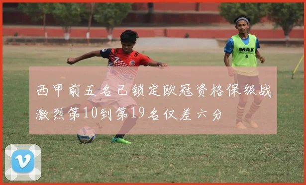西甲前五名已锁定欧冠资格保级战激烈第10到第19名仅差六分
