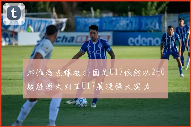 帅惟浩点球被扑国足U17依然以2-0战胜澳大利亚U17展现强大实力